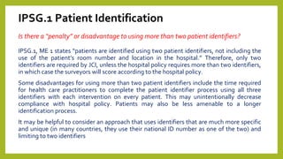 IPSG.1 Patient Identification
Is there a “penalty” or disadvantage to using more than two patient identifiers?
IPSG.1, ME 1 states “patients are identified using two patient identifiers, not including the
use of the patient’s room number and location in the hospital.” Therefore, only two
identifiers are required by JCI, unless the hospital policy requires more than two identifiers,
in which case the surveyors will score according to the hospital policy.
Some disadvantages for using more than two patient identifiers include the time required
for health care practitioners to complete the patient identifier process using all three
identifiers with each intervention on every patient. This may unintentionally decrease
compliance with hospital policy. Patients may also be less amenable to a longer
identification process.
It may be helpful to consider an approach that uses identifiers that are much more specific
and unique (in many countries, they use their national ID number as one of the two) and
limiting to two identifiers
 