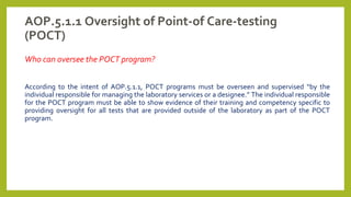 AOP.5.1.1 Oversight of Point-of Care-testing
(POCT)
Who can oversee the POCT program?
According to the intent of AOP.5.1.1, POCT programs must be overseen and supervised “by the
individual responsible for managing the laboratory services or a designee.” The individual responsible
for the POCT program must be able to show evidence of their training and competency specific to
providing oversight for all tests that are provided outside of the laboratory as part of the POCT
program.
 