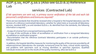 AOP.5.10, AOP.5.10.1 (Also see GLD.6.2) Reference
Lab
services (Contracted Lab)
If lab specimens are sent out, is primary source verification of the lab and each lab
personnel’s certifications and licensures required?
There are two standards that should be reviewed when a hospital or the hospital laboratory uses the
services of a reference (contracted) laboratory—whether for select tests or to provide all laboratory
services; standard AOP.5.10 and standard GLD.6.2. As identified from the standards, the following
information is required:
a)A copy of a license from a recognized licensing authority
b) A copy of the certificate or letter of accreditation or certification from a recognized laboratory
accreditation or certification program
c)Documentation that the reference (contract) laboratory participates in an outside proficiency-
testing program.
In addition, the hospital identifies measures for monitoring the quality of the services provided by all
reference/contract laboratories—for example, turnaround times for tests, critical results reporting,
and problems with specimens such as missing identifiers or specimen rejections. Qualified
individuals review and act on the results of the quality monitoring. (Also see GLD.6.1)
 