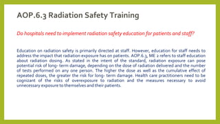 AOP.6.3 Radiation Safety Training
Do hospitals need to implement radiation safety education for patients and staff?
Education on radiation safety is primarily directed at staff. However, education for staff needs to
address the impact that radiation exposure has on patients. AOP.6.3, ME 2 refers to staff education
about radiation dosing. As stated in the intent of the standard, radiation exposure can pose
potential risk of long- term damage, depending on the dose of radiation delivered and the number
of tests performed on any one person. The higher the dose as well as the cumulative effect of
repeated doses, the greater the risk for long- term damage. Health care practitioners need to be
cognizant of the risks of overexposure to radiation and the measures necessary to avoid
unnecessary exposure to themselves and their patients.
 