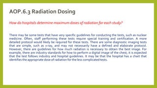 AOP.6.3 Radiation Dosing
How do hospitals determine maximum doses of radiation for each study?
There may be some tests that have very specific guidelines for conducting the tests, such as nuclear
medicine. Often, staff performing these tests require special training and certification. A more
detailed protocol would likely be required for these tests. There are some diagnostic imaging tests
that are simple, such as x-ray, and may not necessarily have a defined and elaborate protocol.
However, there are guidelines for how much radiation is necessary to obtain the best image. For
example, there are industry standards for how to perform a digital image of the chest; it is expected
that the test follows industry and hospital guidelines. It may be that the hospital has a chart that
identifies the appropriate dose of radiation for the less complicated tests.
 