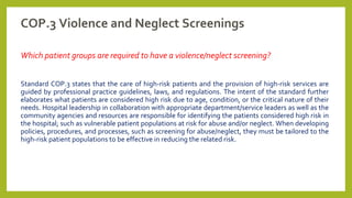 COP.3 Violence and Neglect Screenings
Which patient groups are required to have a violence/neglect screening?
Standard COP.3 states that the care of high-risk patients and the provision of high-risk services are
guided by professional practice guidelines, laws, and regulations. The intent of the standard further
elaborates what patients are considered high risk due to age, condition, or the critical nature of their
needs. Hospital leadership in collaboration with appropriate department/service leaders as well as the
community agencies and resources are responsible for identifying the patients considered high risk in
the hospital; such as vulnerable patient populations at risk for abuse and/or neglect. When developing
policies, procedures, and processes, such as screening for abuse/neglect, they must be tailored to the
high-risk patient populations to be effective in reducing the related risk.
 