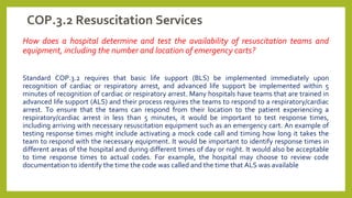 COP.3.2 Resuscitation Services
How does a hospital determine and test the availability of resuscitation teams and
equipment, including the number and location of emergency carts?
Standard COP.3.2 requires that basic life support (BLS) be implemented immediately upon
recognition of cardiac or respiratory arrest, and advanced life support be implemented within 5
minutes of recognition of cardiac or respiratory arrest. Many hospitals have teams that are trained in
advanced life support (ALS) and their process requires the teams to respond to a respiratory/cardiac
arrest. To ensure that the teams can respond from their location to the patient experiencing a
respiratory/cardiac arrest in less than 5 minutes, it would be important to test response times,
including arriving with necessary resuscitation equipment such as an emergency cart. An example of
testing response times might include activating a mock code call and timing how long it takes the
team to respond with the necessary equipment. It would be important to identify response times in
different areas of the hospital and during different times of day or night. It would also be acceptable
to time response times to actual codes. For example, the hospital may choose to review code
documentation to identify the time the code was called and the time that ALS was available
 