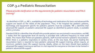 COP.3.2 Pediatric Resuscitation
Please provide clarification on the requirements for pediatric resuscitation and PALS
training?
As identified in COP.3.2, ME 2, availability of technology and medications for basic and advanced life
support are based on the needs of the population. Thus, if the hospital has pediatric patients,
technology and equipment specific for pediatric patients must be available. ME 3 identifies that
advanced life support, or pediatric advanced life support as identified by patient needs, is available
within 5 minutes.
Standard SQE.8.1 identifies that all staff who provide patient care are trained in resuscitation, and ME
2 states that the appropriate level of training is provided with sufficient frequency to meet staff
needs. This means that if there are pediatric patients, staff must be trained in pediatric resuscitation.
When there is a pediatric respiratory or cardiac arrest, at the very least, the person leading the
resuscitation team is required to have pediatric advanced life support training; others require, at
minimum, pediatric basic life support training. Ideally, others on the team should have pediatric
advanced life support training as well but it is not required for everyone on the team to be trained in
pediatric advanced life support
 