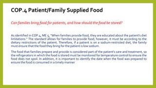 COP.4 Patient/Family Supplied Food
Can families bring food for patients, and how should the food be stored?
As identified in COP.4, ME 5, "When families provide food, they are educated about the patient's diet
limitations." The standard allows for families to provide food; however, it must be according to the
dietary restrictions of the patient. Therefore, if a patient is on a sodium-restricted diet, the family
must ensure that the food they bring for the patient is low sodium.
The food that families prepare and provide is considered part of the patient's care and treatment, so
the refrigerators in which the food is stored must be monitored for temperature control to ensure the
food does not spoil. In addition, it is important to identify the date when the food was prepared to
ensure the food is consumed in a timely manner
 