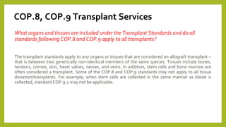 COP.8, COP.9 Transplant Services
What organs and tissues are included under the Transplant Standards and do all
standards following COP.8 and COP.9 apply to all transplants?
The transplant standards apply to any organs or tissues that are considered an allograft transplant –
that is between two genetically non-identical members of the same species. Tissues include bones,
tendons, cornea, skin, heart valves, nerves, and veins. In addition, stem cells and bone marrow are
often considered a transplant. Some of the COP.8 and COP.9 standards may not apply to all tissue
donation/transplants. For example, when stem cells are collected in the same manner as blood is
collected, standard COP.9.2 may not be applicable.
 