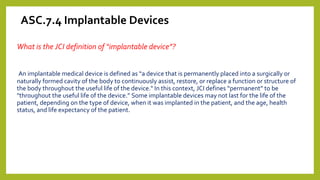 ASC.7.4 Implantable Devices
What is the JCI definition of “implantable device”?
An implantable medical device is defined as “a device that is permanently placed into a surgically or
naturally formed cavity of the body to continuously assist, restore, or replace a function or structure of
the body throughout the useful life of the device." In this context, JCI defines “permanent” to be
"throughout the useful life of the device.” Some implantable devices may not last for the life of the
patient, depending on the type of device, when it was implanted in the patient, and the age, health
status, and life expectancy of the patient.
 