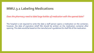 MMU.3.1 Labeling Medications
Does the pharmacy need to label large bottles of medication with the opened date?
The hospital is not required to write the date a staff person opens a medication on the container;
however, the date of expiration (shelf life) should be written on the medication container after
opening. This date would be based on the manufacturer's guidelines for shelf life of the medication.
 