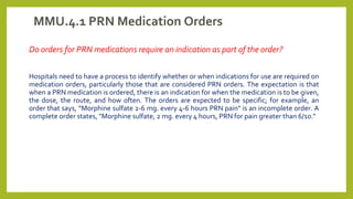 MMU.4.1 PRN Medication Orders
Do orders for PRN medications require an indication as part of the order?
Hospitals need to have a process to identify whether or when indications for use are required on
medication orders, particularly those that are considered PRN orders. The expectation is that
when a PRN medication is ordered, there is an indication for when the medication is to be given,
the dose, the route, and how often. The orders are expected to be specific; for example, an
order that says, “Morphine sulfate 2-6 mg. every 4-6 hours PRN pain" is an incomplete order. A
complete order states, "Morphine sulfate, 2 mg. every 4 hours, PRN for pain greater than 6/10."
 
