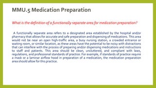 MMU.5 Medication Preparation
What is the definition of a functionally separate area for medication preparation?
A functionally separate area refers to a designated area established by the hospital and/or
pharmacy that allows for accurate and safe preparation and dispensing of medications. This area
would not be near an open high-traffic area, a busy nursing station, a crowded entrance or
waiting room, or similar location, as these areas have the potential to be noisy with distractions
that can interfere with the process of preparing and/or dispensing medications and instructions
to staff and patients. This area should be clean, uncluttered, and compliant with laws,
regulations, and professional standards of practice. For example, if standards of practice require
a mask or a laminar airflow hood in preparation of a medication, the medication preparation
area should allow for this practice.
 