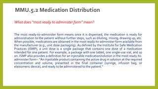 MMU.5.2 Medication Distribution
What does “most ready to administer form” mean?
The most ready-to-administer form means once it is dispensed, the medication is ready for
administration to the patient without further steps, such as diluting, mixing, drawing up, etc.
When possible, medications are obtained in the most ready-to-administer form available from
the manufacturer (e.g., unit dose packaging). As defined by the Institute for Safe Medication
Practices (ISMP), a unit dose is a single package that contains one dose of a medication
intended for one patient. For example, a package with one tablet, one single-use vial, and so
on. ISMP also provides a definition for an injectable medication/solution in the most ready-to-
administer form-- “An injectable product containing the active drug in solution at the required
concentration and volume, presented in the final container (syringe, infusion bag, or
elastomeric device), and ready to be administered to the patient.”
 