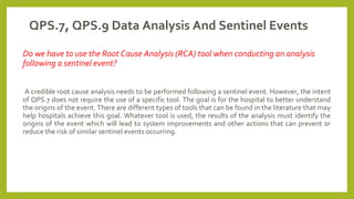 QPS.7, QPS.9 Data Analysis And Sentinel Events
Do we have to use the Root Cause Analysis (RCA) tool when conducting an analysis
following a sentinel event?
A credible root cause analysis needs to be performed following a sentinel event. However, the intent
of QPS.7 does not require the use of a specific tool. The goal is for the hospital to better understand
the origins of the event. There are different types of tools that can be found in the literature that may
help hospitals achieve this goal. Whatever tool is used, the results of the analysis must identify the
origins of the event which will lead to system improvements and other actions that can prevent or
reduce the risk of similar sentinel events occurring.
 