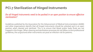 PCI.7 Sterilization of Hinged Instruments
Do all hinged instruments need to be packed in an open position to ensure effective
sterilization?
Guidelines published by the Association for the Advancement of Medical Instrumentation (AAMI)
and other organizations identify that all hinged instruments should be unlocked and in an open
position when cleaned and sterilized. This is to ensure that blood and/or body fluids are not
trapped in the hinges. When cleaning and sterilization processes do not follow current professional
guidelines, the surgical and other instruments can pose an infection risk for patients.
 
