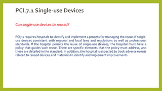PCI.7.1 Single-use Devices
Can single-use devices be reused?
PCI7.1 requires hospitals to identify and implement a process for managing the reuse of single-
use devices consistent with regional and local laws and regulations as well as professional
standards. If the hospital permits the reuse of single-use devices, the hospital must have a
policy that guides such reuse. There are specific elements that the policy must address, and
these are detailed in the standard. In addition, the hospital is expected to track adverse events
related to reused devices and materials to identify and implement improvements.
 