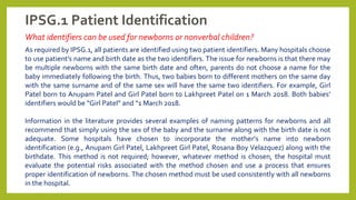 IPSG.1 Patient Identification
What identifiers can be used for newborns or nonverbal children?
As required by IPSG.1, all patients are identified using two patient identifiers. Many hospitals choose
to use patient's name and birth date as the two identifiers. The issue for newborns is that there may
be multiple newborns with the same birth date and often, parents do not choose a name for the
baby immediately following the birth. Thus, two babies born to different mothers on the same day
with the same surname and of the same sex will have the same two identifiers. For example, Girl
Patel born to Anupam Patel and Girl Patel born to Lakhpreet Patel on 1 March 2018. Both babies’
identifiers would be “Girl Patel” and “1 March 2018.
Information in the literature provides several examples of naming patterns for newborns and all
recommend that simply using the sex of the baby and the surname along with the birth date is not
adequate. Some hospitals have chosen to incorporate the mother’s name into newborn
identification (e.g., Anupam Girl Patel, Lakhpreet Girl Patel, Rosana Boy Velazquez) along with the
birthdate. This method is not required; however, whatever method is chosen, the hospital must
evaluate the potential risks associated with the method chosen and use a process that ensures
proper identification of newborns. The chosen method must be used consistently with all newborns
in the hospital.
 