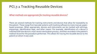 PCI.7.1 Tracking Reusable Devices
What methods are appropriate for tracking reusable devices?
There are several methods for tracking instruments and devices that allow for traceability to
the patient. These range from barcode systems with tracking software to more manual, paper-
based processes. When appropriate, devices and instruments can be marked with etchings,
engravings, identification tape, and other means. For example, identification of a device is
matched with the device's most-recent sterilization process, and then recorded in the patient's
medical record for the procedure performed. This allows for tracing the reusable device to the
patient on whom it was used.
 