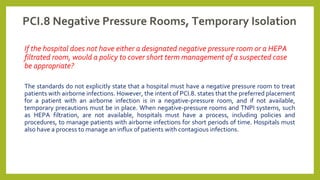 PCI.8 Negative Pressure Rooms, Temporary Isolation
If the hospital does not have either a designated negative pressure room or a HEPA
filtrated room, would a policy to cover short term management of a suspected case
be appropriate?
The standards do not explicitly state that a hospital must have a negative pressure room to treat
patients with airborne infections. However, the intent of PCI.8. states that the preferred placement
for a patient with an airborne infection is in a negative-pressure room, and if not available,
temporary precautions must be in place. When negative-pressure rooms and TNPI systems, such
as HEPA filtration, are not available, hospitals must have a process, including policies and
procedures, to manage patients with airborne infections for short periods of time. Hospitals must
also have a process to manage an influx of patients with contagious infections.
 