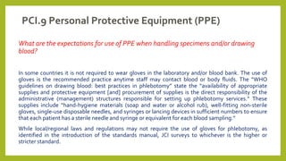 PCI.9 Personal Protective Equipment (PPE)
What are the expectations for use of PPE when handling specimens and/or drawing
blood?
In some countries it is not required to wear gloves in the laboratory and/or blood bank. The use of
gloves is the recommended practice anytime staff may contact blood or body fluids. The “WHO
guidelines on drawing blood: best practices in phlebotomy” state the “availability of appropriate
supplies and protective equipment [and] procurement of supplies is the direct responsibility of the
administrative (management) structures responsible for setting up phlebotomy services.” These
supplies include “hand-hygiene materials (soap and water or alcohol rub), well-fitting non-sterile
gloves, single-use disposable needles, and syringes or lancing devices in sufficient numbers to ensure
that each patient has a sterile needle and syringe or equivalent for each blood sampling.”
While local/regional laws and regulations may not require the use of gloves for phlebotomy, as
identified in the introduction of the standards manual, JCI surveys to whichever is the higher or
stricter standard.
 