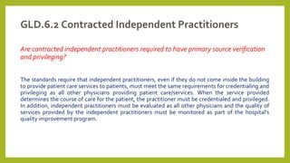 GLD.6.2 Contracted Independent Practitioners
Are contracted independent practitioners required to have primary source verification
and privileging?
The standards require that independent practitioners, even if they do not come inside the building
to provide patient care services to patients, must meet the same requirements for credentialing and
privileging as all other physicians providing patient care/services. When the service provided
determines the course of care for the patient, the practitioner must be credentialed and privileged.
In addition, independent practitioners must be evaluated as all other physicians and the quality of
services provided by the independent practitioners must be monitored as part of the hospital's
quality improvement program.
 