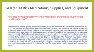 GLD.7.1 At Risk Medications, Supplies, and Equipment
How does the hospital determine which medications and pieces of equipment are
considered “at risk”?
The standards do not specify what medications, supplies, products, etc. should be included as "at
risk." The hospital will determine which medications, supplies, and products are “at risk” based on
its services and circumstances. The risk to medications, supplies, and products may be affected by
environmental, legal, regional, and other factors; therefore, different hospitals may have different
lists depending on their location, circumstance, supplier, etc. For example, in countries where the
average temperature is usually above 30 degrees centigrade, the hospital may decide that
medications required to be frozen (such as vaccines) or those required to be kept at 0 degrees
centigrade are most “at risk” of losing stability. Another country may have issues associated with
very expensive implantable devices being "at risk" for being stolen and replaced with counterfeit
items.
 
