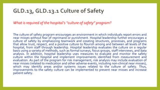 GLD.13, GLD.13.1 Culture of Safety
What is required of the hospital’s “culture of safety” program?
The culture of safety program encourages an environment in which individuals report errors and
near misses without fear of reprimand or punishment. Hospital leadership further encourages a
culture of safety by emphasizing teamwork and creating structures, processes, and programs
that allow trust, respect, and a positive culture to flourish among and between all levels of the
hospital, from staff through leadership. Hospital leadership evaluates the culture on a regular
basis using a variety of methods, such as formal surveys, focus groups, staff interviews, and data
analysis. In addition, hospital leadership uses measures to evaluate and monitor the safety
culture within the hospital and implement improvements identified from measurement and
evaluation. As part of the program for risk management, risk analysis may include evaluation of
near misses (related to medication and other adverse events, including non-clinical near misses),
which may identify areas and/or systems issues related to the culture of safety. Thus,
improvements to the safety culture can be implemented to prevent near misses and increase
patient safety.
 