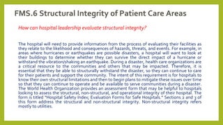FMS.6 Structural Integrity of Patient Care Areas
How can hospital leadership evaluate structural integrity?
The hospital will need to provide information from the process of evaluating their facilities as
they relate to the likelihood and consequences of hazards, threats, and events. For example, in
areas where hurricanes or earthquakes are possible disasters, a hospital will want to look at
their buildings to determine whether they can survive the direct impact of a hurricane or
withstand the vibration/shaking an earthquake. During a disaster, health care organizations are
a critical resource to the communities and others that may be impacted. Therefore, it is
essential that they be able to structurally withstand the disaster, so they can continue to care
for their patients and support the community. The intent of this requirement is for hospitals to
know their own structural limitations and then to begin plans to mitigate these issues over time
so that they can continue to operate and be available to serve communities during a disaster.
The World Health Organization provides an assessment form that may be helpful to hospitals
looking to assess the structural, non-structural, and operational integrity of their hospital. The
form is titled “Hospital Safety Index; Evaluation Forms for Safe Hospitals.” Sections 2 and 3 of
this form address the structural and non-structural integrity. Non-structural integrity refers
mostly to utilities.
 
