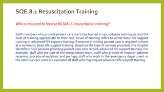 SQE.8.1 Resuscitation Training
Who is required to receive BLS/ALS resuscitation training?
Staff members who provide patient care are to be trained in resuscitative techniques and the
level of training appropriate to their role. Level of training refers to either basic life support
training or advanced life support training. Everyone providing patient care is required to have
at a minimum, basic life support training. Based on the type of services provided, the hospital
identifies those persons providing patient care who require advanced life support training. For
example, staff who are part of the resuscitation team, staff who provide or monitor patients
receiving procedural sedation, and perhaps staff who work in the emergency department or
the intensive care units are examples of staff who may require advanced life support training.
 