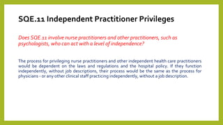 SQE.11 Independent Practitioner Privileges
Does SQE.11 involve nurse practitioners and other practitioners, such as
psychologists, who can act with a level of independence?
The process for privileging nurse practitioners and other independent health care practitioners
would be dependent on the laws and regulations and the hospital policy. If they function
independently, without job descriptions, their process would be the same as the process for
physicians - or any other clinical staff practicing independently, without a job description.
 