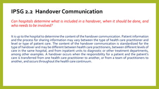 IPSG 2.2 Handover Communication
Can hospitals determine what is included in a handover, when it should be done, and
who needs to be involved?
It is up to the hospital to determine the content of the handover communication. Patient information
and the process for sharing information may vary between the type of health care practitioner and
level or type of patient care. The content of the handover communication is standardized for the
type of handover and may be different between health care practitioners, between different levels of
care in the same hospital, and from inpatient units to diagnostic or other treatment departments,
among other examples. A handover occurs when the responsibility for a patient and the patient’s
care is transferred from one health care practitioner to another, or from a team of practitioners to
another, and occurs throughout the health care continuum.
 