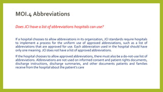 MOI.4 Abbreviations
Does JCI have a list of abbreviations hospitals can use?
If a hospital chooses to allow abbreviations in its organization, JCI standards require hospitals
to implement a process for the uniform use of approved abbreviations, such as a list of
abbreviations that are approved for use. Each abbreviation used in the hospital should have
only one meaning. JCI does not have a list of approved abbreviations.
If the hospital chooses to allow approved abbreviations, there must also be a do-not-use list of
abbreviations. Abbreviations are not used on informed consent and patient rights documents,
discharge instructions, discharge summaries, and other documents patients and families
receive from the hospital about the patient’s care
 
