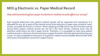 MOI.9 Electronic vs. Paper Medical Record
How will transitioning from paper to electronic medical records affect our survey?
Each hospital determines how patient medical records will be organized and maintained. It is
allowable for any, all, or parts of the medical record to be electronic or paper copy, printed or hand-
written, provided the format is 'uniform'. When adopting an EMR, there may be a transition period
during which patient medical records are not all in the same format, meaning some may be
electronic while others are still in paper format. Therefore, it is acceptable to have some patient
medical records in electronic format and some in paper format for the look-back period during your
survey. It is also acceptable to have parts of a patient's medical record available electronically while
other parts of the patient's record are in paper format.
 