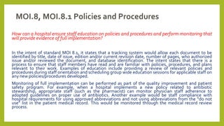 MOI.8, MOI.8.1 Policies and Procedures
How can a hospital ensure staff education on policies and procedures and perform monitoring that
will provide evidence of full implementation?
In the intent of standard MOI 8.1, it states that a tracking system would allow each document to be
identified by title, date of issue, edition and/or current revision date, number of pages, who authorized
issue and/or reviewed the document, and database identification. The intent states that there is a
process to ensure that staff members have read and are familiar with policies, procedures, and plans
relevant to their work. Examples of education include providing a review of relevant policies and
procedures during staff orientation and scheduling group wide education sessions for applicable staff on
any new policies/procedures developed.
Monitoring of full implementation can be performed as part of the quality improvement and patient
safety program. For example, when a hospital implements a new policy related to antibiotic
stewardship, appropriate staff (such as the pharmacist) can monitor physician staff adherence to
adopted guidelines on proper use of antibiotics. Another example would be staff compliance with
hospital requirements for using approved abbreviations and not using abbreviations from the “do not
use” list in the patient medical record. This would be monitored through the medical record review
process.
 