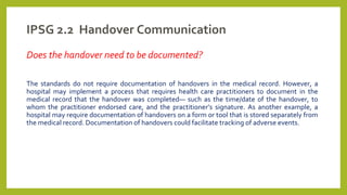 IPSG 2.2 Handover Communication
Does the handover need to be documented?
The standards do not require documentation of handovers in the medical record. However, a
hospital may implement a process that requires health care practitioners to document in the
medical record that the handover was completed— such as the time/date of the handover, to
whom the practitioner endorsed care, and the practitioner’s signature. As another example, a
hospital may require documentation of handovers on a form or tool that is stored separately from
the medical record. Documentation of handovers could facilitate tracking of adverse events.
 