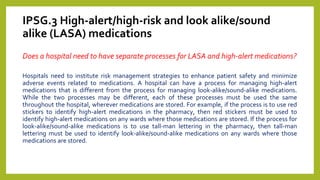 IPSG.3 High-alert/high-risk and look alike/sound
alike (LASA) medications
Does a hospital need to have separate processes for LASA and high-alert medications?
Hospitals need to institute risk management strategies to enhance patient safety and minimize
adverse events related to medications. A hospital can have a process for managing high-alert
medications that is different from the process for managing look-alike/sound-alike medications.
While the two processes may be different, each of these processes must be used the same
throughout the hospital, wherever medications are stored. For example, if the process is to use red
stickers to identify high-alert medications in the pharmacy, then red stickers must be used to
identify high-alert medications on any wards where those medications are stored. If the process for
look-alike/sound-alike medications is to use tall-man lettering in the pharmacy, then tall-man
lettering must be used to identify look-alike/sound-alike medications on any wards where those
medications are stored.
 
