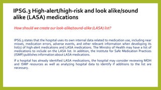 IPSG.3 High-alert/high-risk and look alike/sound
alike (LASA) medications
How should we create our look-alike/sound-alike (LASA) list?
IPSG.3 states that the hospital uses its own internal data related to medication use, including near
misses, medication errors, adverse events, and other relevant information when developing its
list(s) of high-alert medications and LASA medications. The Ministry of Health may have a list of
medications to include on the LASA list. In addition, the Institute for Safe Medication Practices
(ISMP) publishes information about LASA medications.
If a hospital has already identified LASA medications, the hospital may consider reviewing MOH
and ISMP resources as well as analyzing hospital data to identify if additions to the list are
necessary.
 
