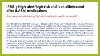 IPSG.3 High-alert/high-risk and look alike/sound
alike (LASA) medications
Does every individual dose of high-alert medication need to be labeled?
It is not recommended that each vial or dosage unit of a high-alert medication be individually labeled
with a high-alert label. These medications should be stored in a way that reduces the likelihood of
inadvertent administration. Labeling of each individual unit of a high-alert medication may result in
dangerous, unintended consequences if the label covers the name of the medication and/or the dose
on the package. Such labeling may not only result in covering up the medication name and dose, but
also may potentially create a “look alike” phenomenon that could create another opportunity for mix-
up with other similarly shaped and labeled dosage forms and medications.
If a hospital chooses to place the high-alert label on the box, bin, shelf, or drawer of high-alert
medications, when a dose or vial is removed, the individual dose or vial must be labeled as high-alert.
For example, a vial is removed from a labeled box in the pharmacy to be sent to the floor. It is placed
in a plastic bag that has a high-alert label.
 