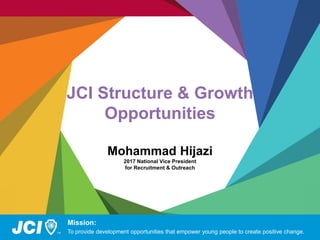 JCI Structure & Growth
Opportunities
Mohammad Hijazi
2017 National Vice President
for Recruitment & Outreach
Mission:
To provide development opportunities that empower young people to create positive change.
 