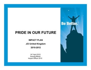 PRIDE IN OUR FUTURE
      IMPACT PLAN
    JCI United Kingdom
         2010-2012


        14th April 2010
        Solveig Malvik
      Impact Officer 2010
 