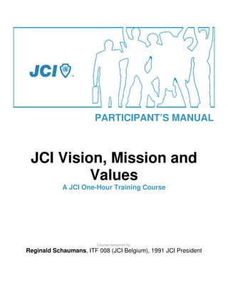 PARTICIPANT’S MANUAL



 JCI Vision, Mission and
          Values
            A JCI One-Hour Training Course




                        Course designed by:
Reginald Schaumans, ITF 008 (JCI Belgium), 1991 JCI President
 