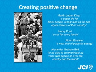 Henry Ford:
“a car for every family”
Creating positive change
Albert Einstein:
“a new kind of powerful energy”
Alexander Graham Bell:
“to be able to communicate by
voice with people all over the
country and the world”
Martin Luther King:
“a better life for
black people, recognized as full and
equal citizens of their country”
 