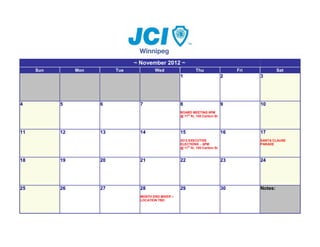 ~ November 2012 ~
     Sun        Mon        Tue            Wed                    Thu                     Fri            Sat
                                                       1                            2          3




4          5          6            7                   8                            9          10
                                                       BOARD MEETING 6PM
                                                       @ 11th flr, 155 Carlton St




11         12         13           14                  15                           16         17
                                                       2013 EXECUTIVE                          SANTA CLAUSE
                                                       ELECTIONS - 6PM                         PARADE
                                                       @ 11th flr, 155 Carlton St


18         19         20           21                  22                           23         24




25         26         27           28                  29                           30         Notes:
                                   MONTH END MIXER –
                                   LOCATION TBD
 
