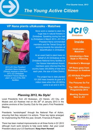 Contact itai@zol.co.zw to
learn more about
NATCON 2013
First Quarter Issue, 2013
VP Nana plants uXakuxaku - Matohwe
More work is needed to stem the
huge loss in natural forestry in
Zimbabwe. Speaking during his visit
to Zimbabwe in March 2013, JCI Vice
President Nana commended
members and the Tetrad Group for
working towards the reduction of
desertification in Zimbabwe.
At an event held to plant trees on
behalf of JCI Zimbabwe at the
Zimbabwe National Army facilities at
the Harare International Airport,
members were informed that the
country loses 330,000ha of tree land
each year, the size of Zaka District.
The project has to date planted
101,000 trees towards its goal of 5
million trees when the UN MDGs
come to an end in 2015.
2013 JCI Vice President
Abraham Nana Acquaye
(Ghana) receives a tree from
2013 JCI Zimbabwe
President Francis Mwale to
plant at one of the ZNA
facilities
Inside
Uxakuxaku -
Matohwe
Introducing a New
Style in Planning
President’s Message
VP Nana goes from
Bulawayo to Kwekwe
JCI AfriAsia Kingdom
is born
The Pictures So Far
The 100% Efficiency
Programme 2013
Meeting Someone
New to JCI
Local Presidents from JCI Bulawayo, JCI Harare, JCI City, JCI
Mutare and JCI Kwekwe met on the 26th
of January 2013 in the
pristine environs of the Country Club for this year’s First Presidents’
Meeting.
Presidents “worskshoped” through the National Plan of Action,
ensuring that they reduced it to actions. Three key topics emerged
for implementing the POA this year, Growth, Finances & Projects.
There has been marked improvements on all three fronts in Q1 2013
although much work remains to help score better. Ask your Local
President about your LO Dashboard. Keep them Honest!
Planning 2013, Nu Style!
The Young Active Citizen
 