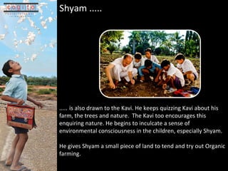 .... .   is also drawn to the Kavi. He keeps quizzing Kavi about his farm, the trees and nature.  The Kavi too encourages this enquiring nature. He begins to inculcate a sense of environmental consciousness in the children, especially Shyam.  He gives Shyam a small piece of land to tend and try out Organic farming. Shyam .....   
