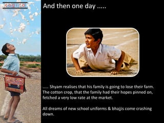 And then one day .....   .... .   Shyam realises that his family is going to lose their farm.  The cotton crop, that the family had their hopes pinned on, fetched a very low rate at the market. All dreams of new school uniforms & bhajjis come crashing down. 