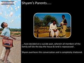 Shyams Parents.....    .have decided on a suicide pact, wherein all members of the family will die the day the house & land is repossessed . Shyam overhears this conversation and is completely shattered. 