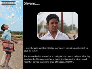 Shyam.....    once he gets over his initial despondency, takes it upon himself to save his family.  The lessons he has learned at school give him reason to hope.   One day in school, he hits upon a scheme that might just do the trick - a sack race that carries a winners prize of Rupees. 10,000/-.  