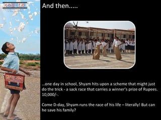  one day in school, Shyam hits upon a scheme that might just do the trick - a sack race that carries a winners prize of Rupees. 10,000/-.  Come D-day, Shyam runs the race of his life C literally! But can he save his family?? And then.....   