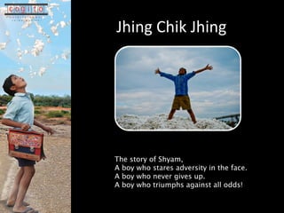 Jhing Chik Jhing The story of Shyam,  A boy who stares adversity in the face. A boy who never gives up. A boy who triumphs against all odds! 