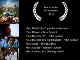 Best Film (2 nd ) C Cogito Entertainment Best Film on a Rural Subject Best Director (2 nd ) C Nitin Nandan Best Director on a Rural Subject C Nitin Nandan Best Actor C Bharat Jadhav Best Actress C Madhavi Juvekar Best Child Artist C Chinmay Kambli Maharashtra State Awards 2010 