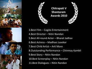 Best Film C Cogito Entertainment Best Director C Nitin Nandan Best All-round Actor C Bharat Jadhav Best Actress C Madhavi Juvekar Best Child Artist C Arti More Outstanding Performance C Chinmay Kambli Best Story C Nitin Nandan Best Screenplay C Nitin Nandan Best Dialogues C Nitin Nandan Chitrapati V Shantaram  Awards 2010 